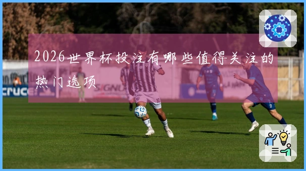 2026世界杯投注有哪些值得关注的热门选项